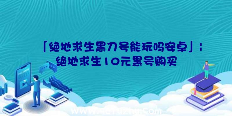 「绝地求生黑刀号能玩吗安卓」|绝地求生10元黑号购买